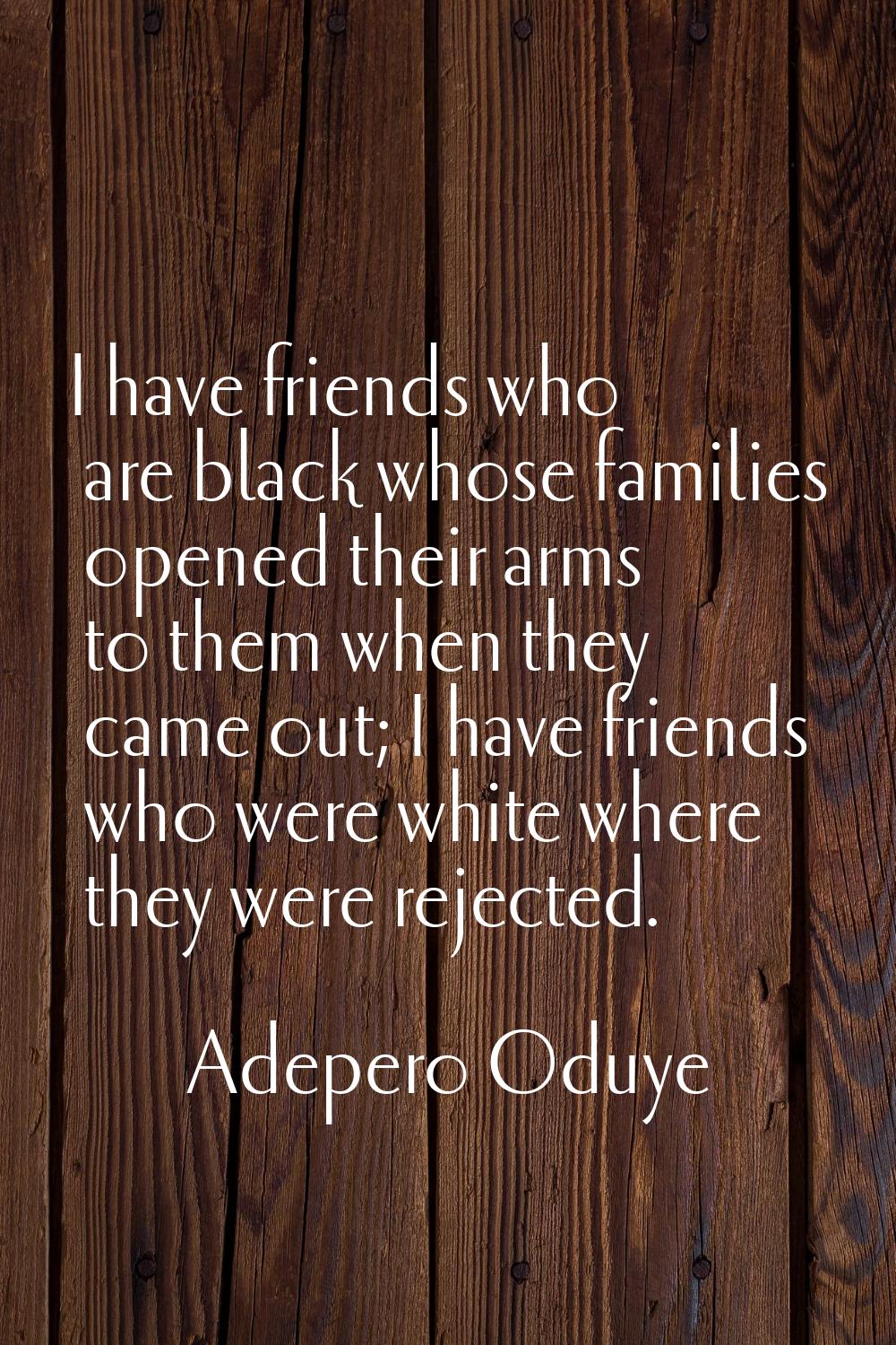 I have friends who are black whose families opened their arms to them when they came out; I have fr