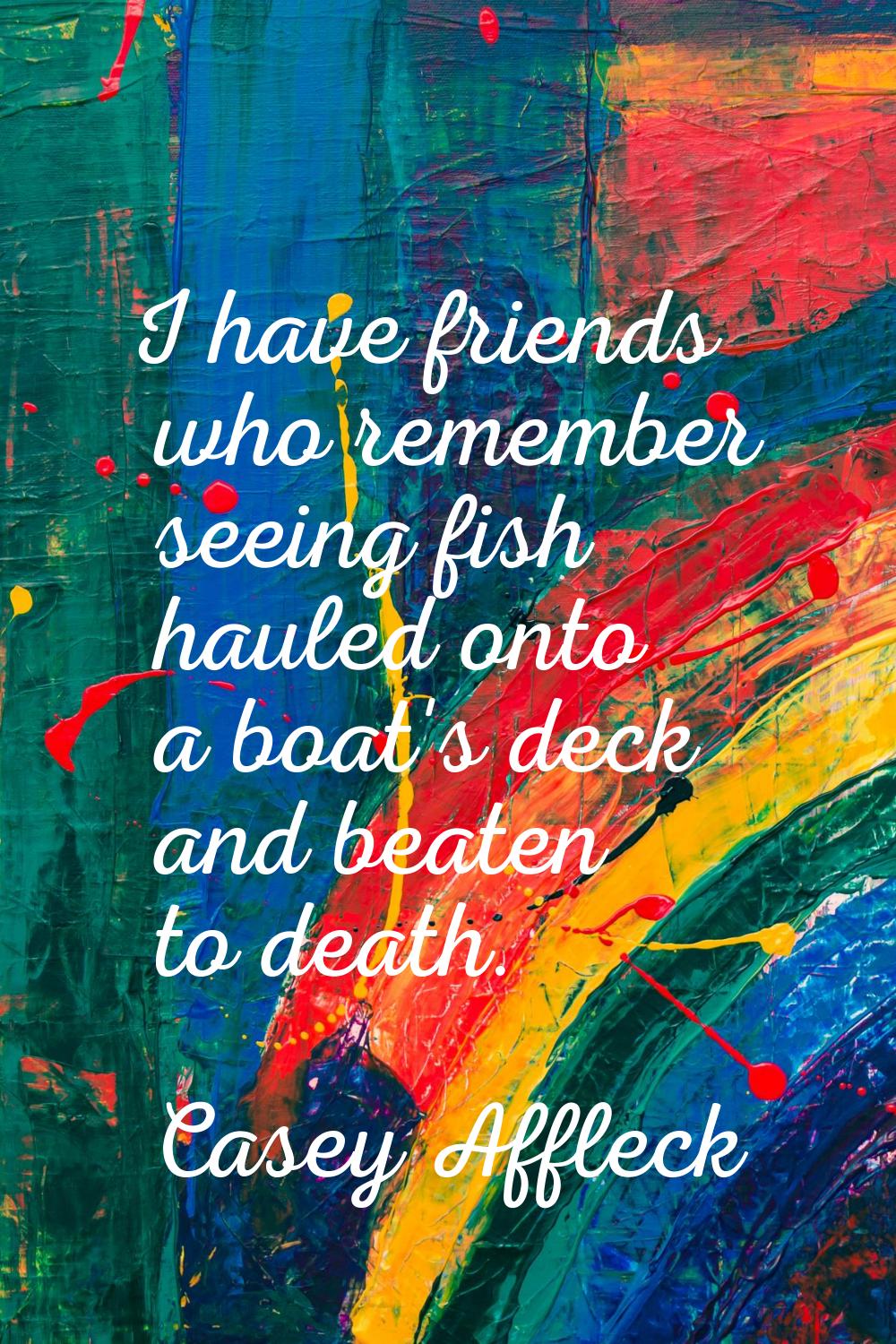 I have friends who remember seeing fish hauled onto a boat's deck and beaten to death.