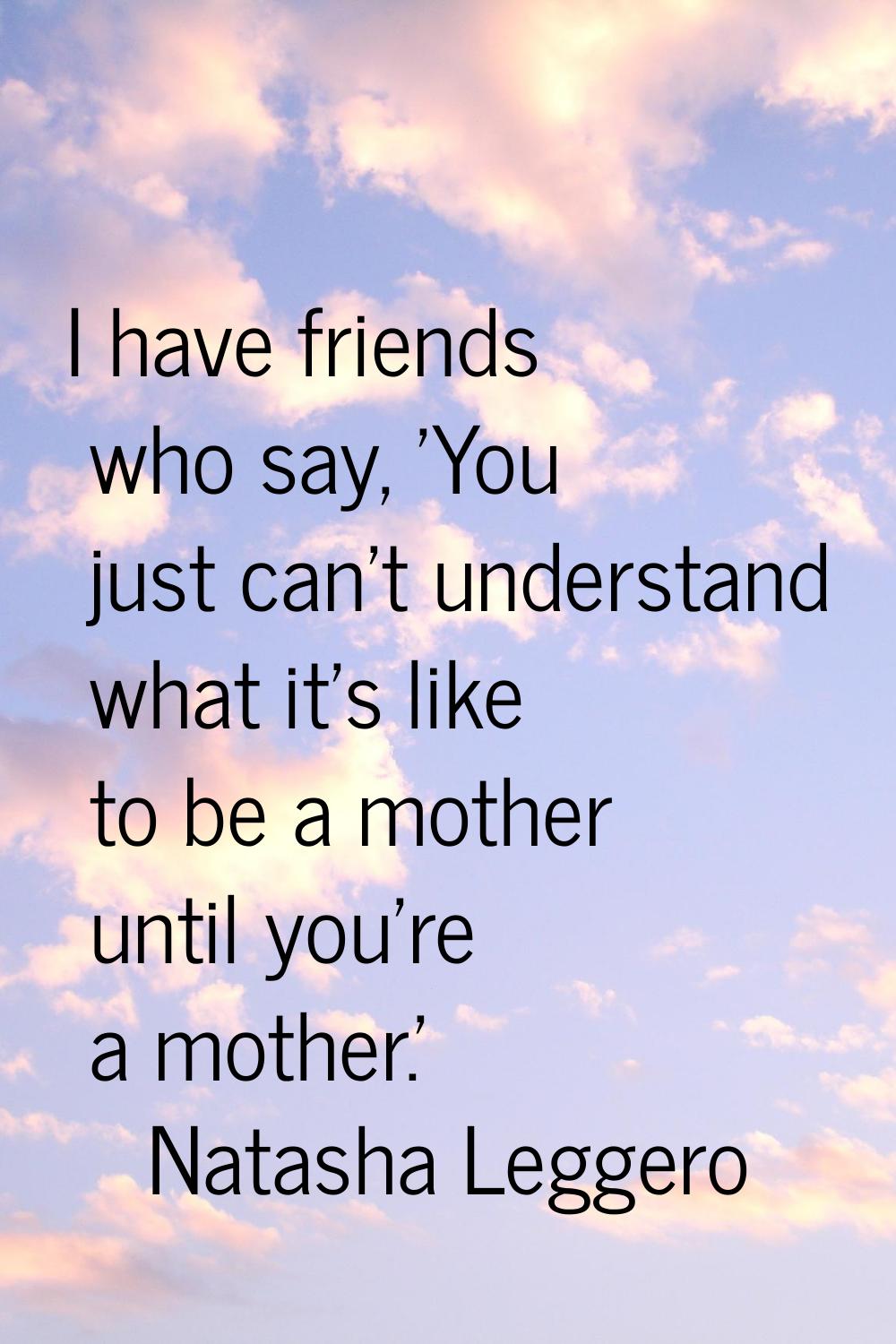I have friends who say, 'You just can't understand what it's like to be a mother until you're a mot