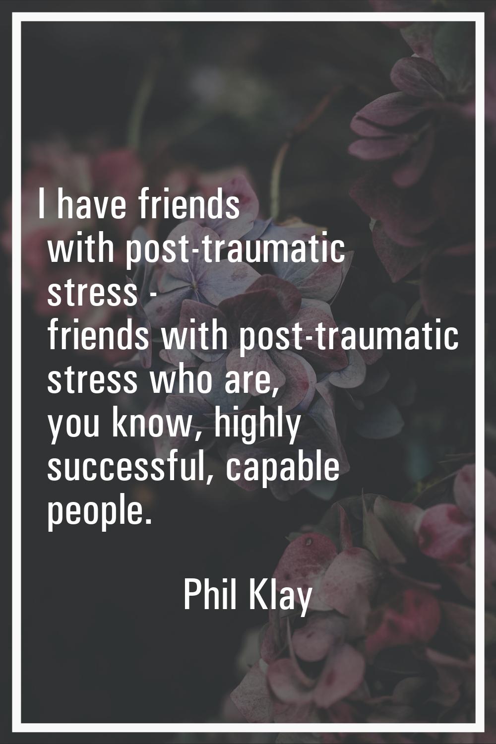 I have friends with post-traumatic stress - friends with post-traumatic stress who are, you know, h