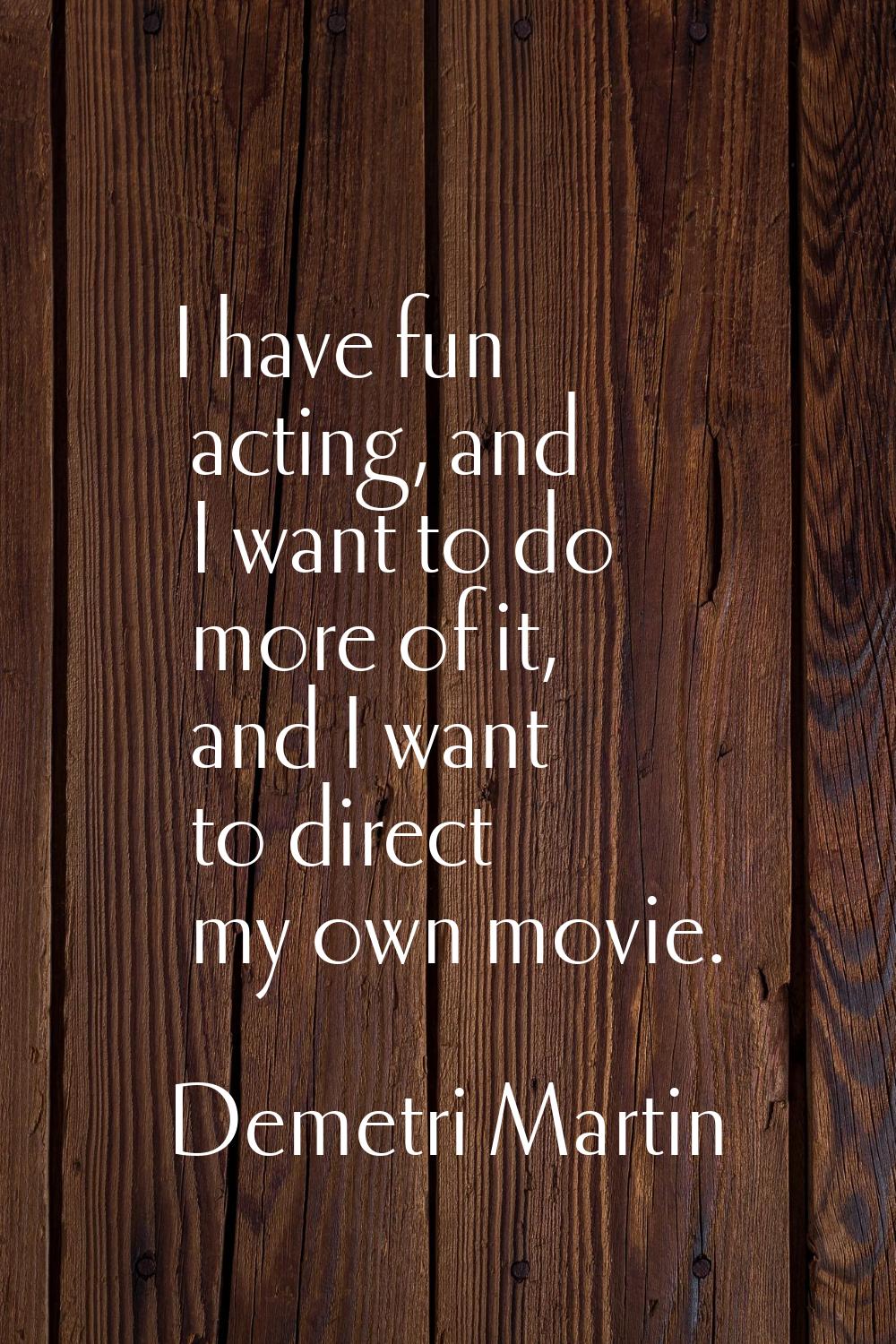 I have fun acting, and I want to do more of it, and I want to direct my own movie.