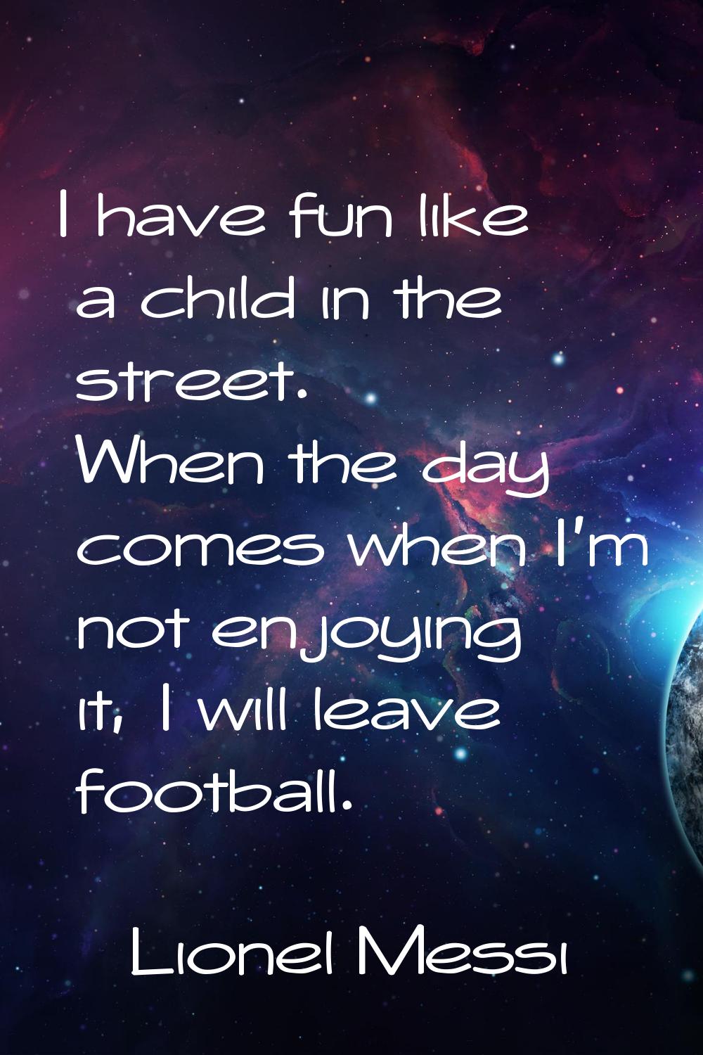 I have fun like a child in the street. When the day comes when I'm not enjoying it, I will leave fo