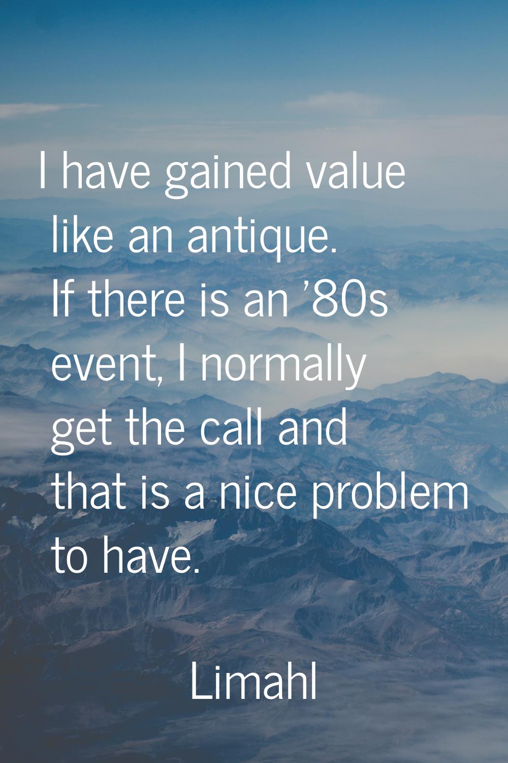 I have gained value like an antique. If there is an '80s event, I normally get the call and that is