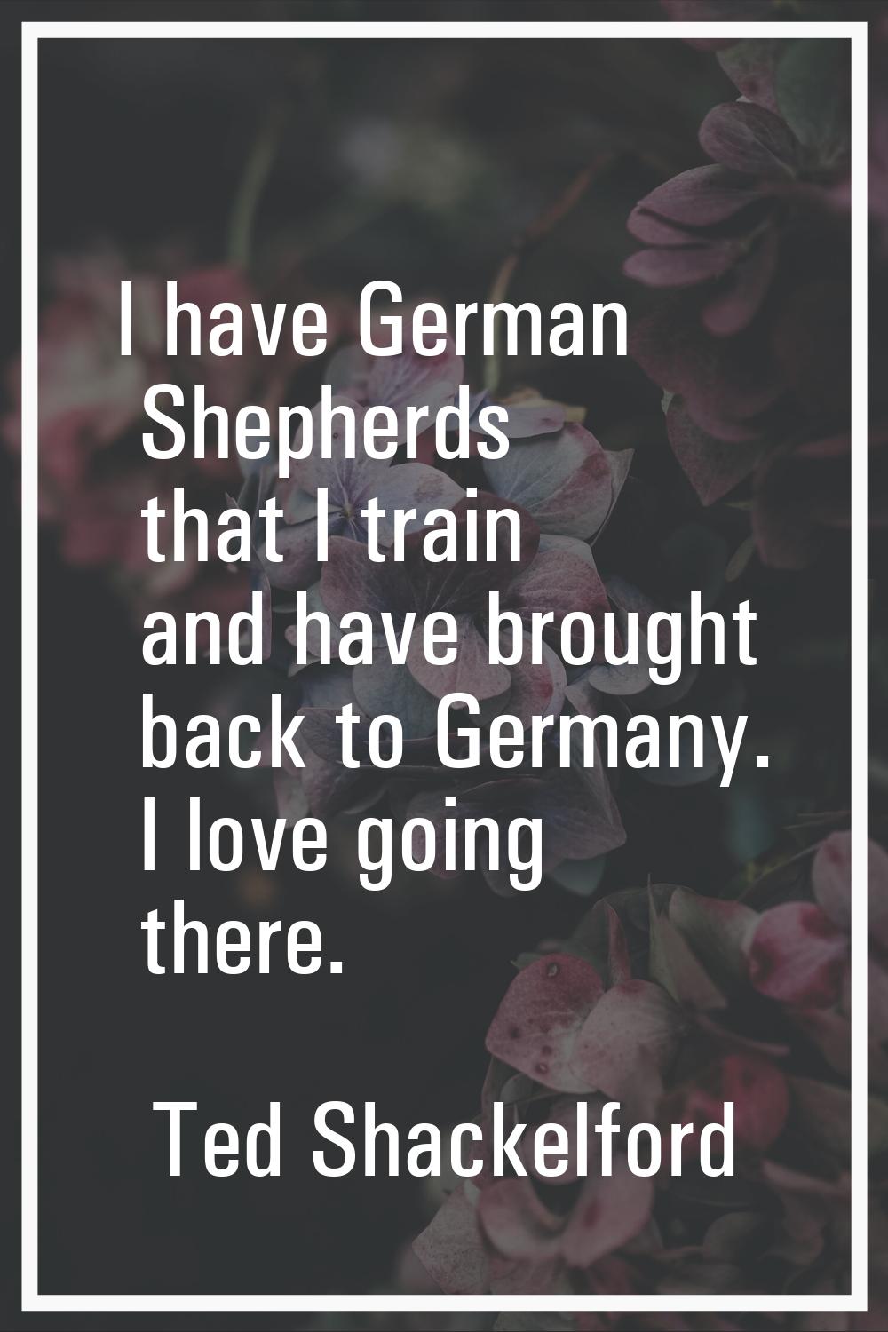 I have German Shepherds that I train and have brought back to Germany. I love going there.