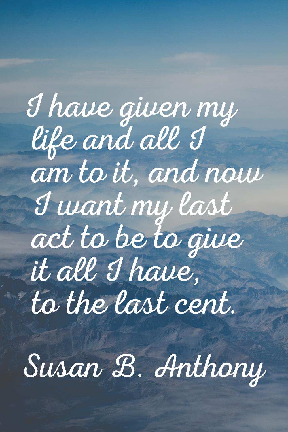I have given my life and all I am to it, and now I want my last act to be to give it all I have, to