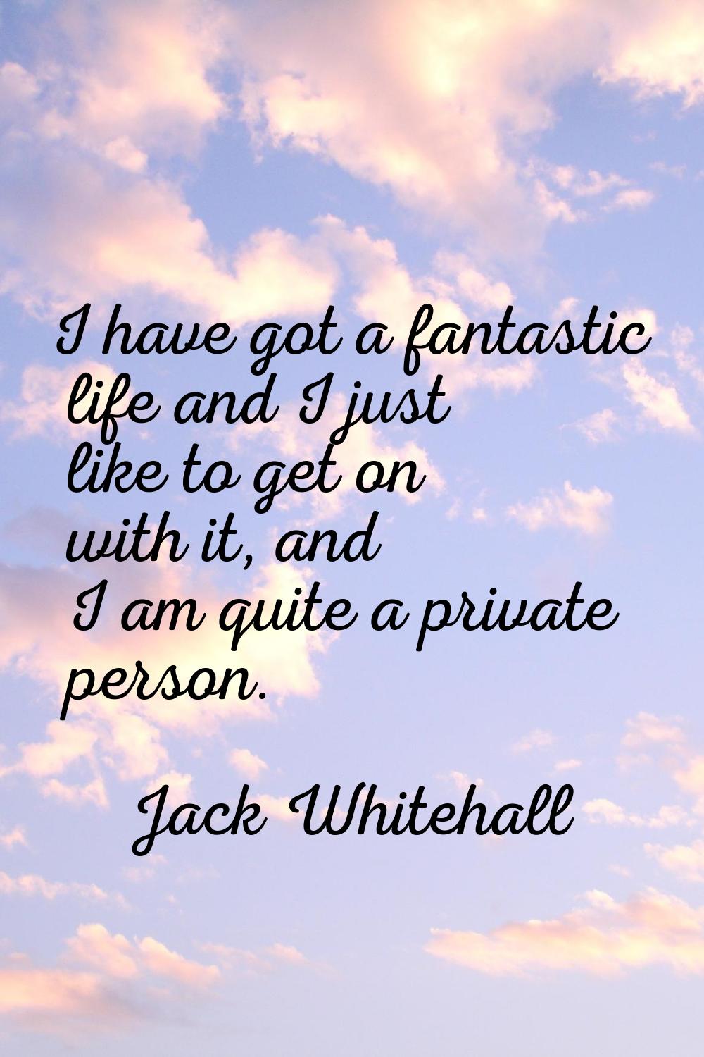 I have got a fantastic life and I just like to get on with it, and I am quite a private person.
