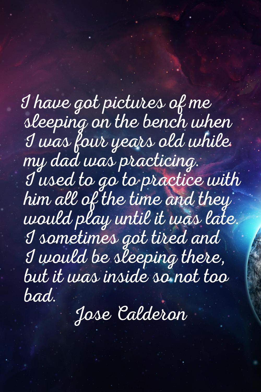 I have got pictures of me sleeping on the bench when I was four years old while my dad was practici