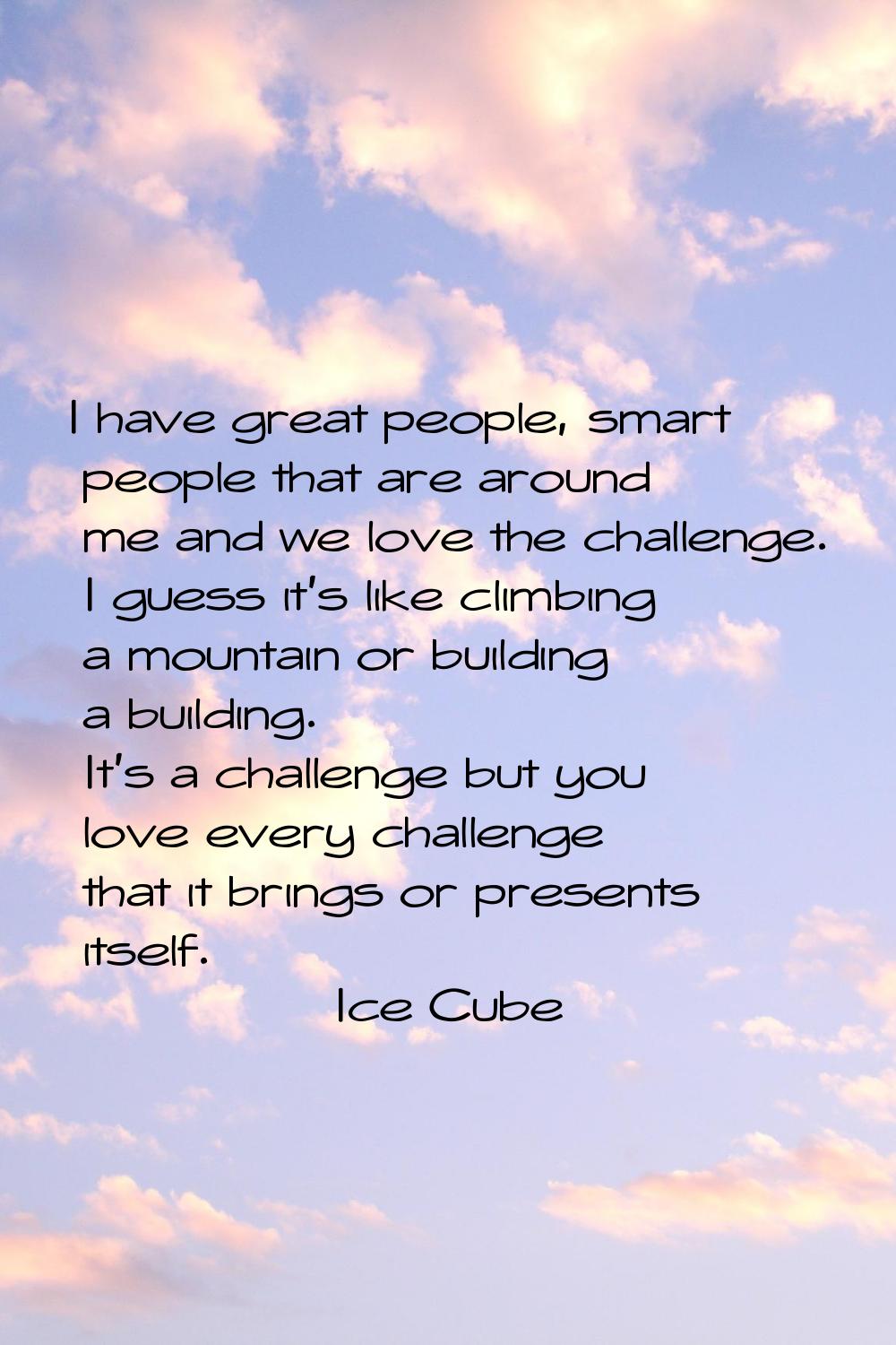 I have great people, smart people that are around me and we love the challenge. I guess it's like c