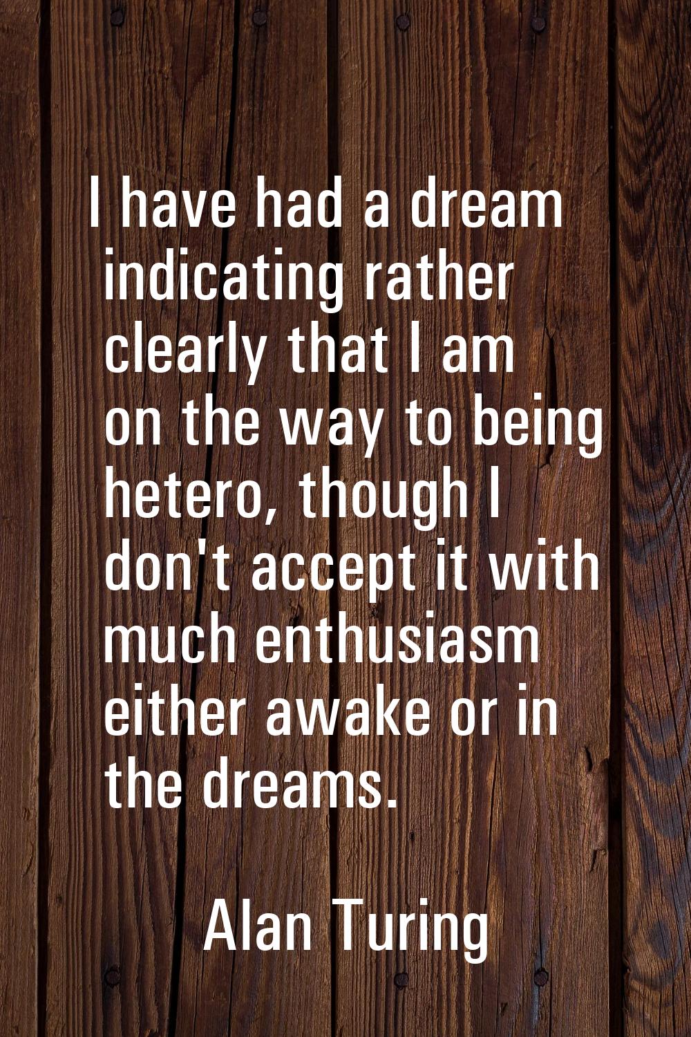 I have had a dream indicating rather clearly that I am on the way to being hetero, though I don't a