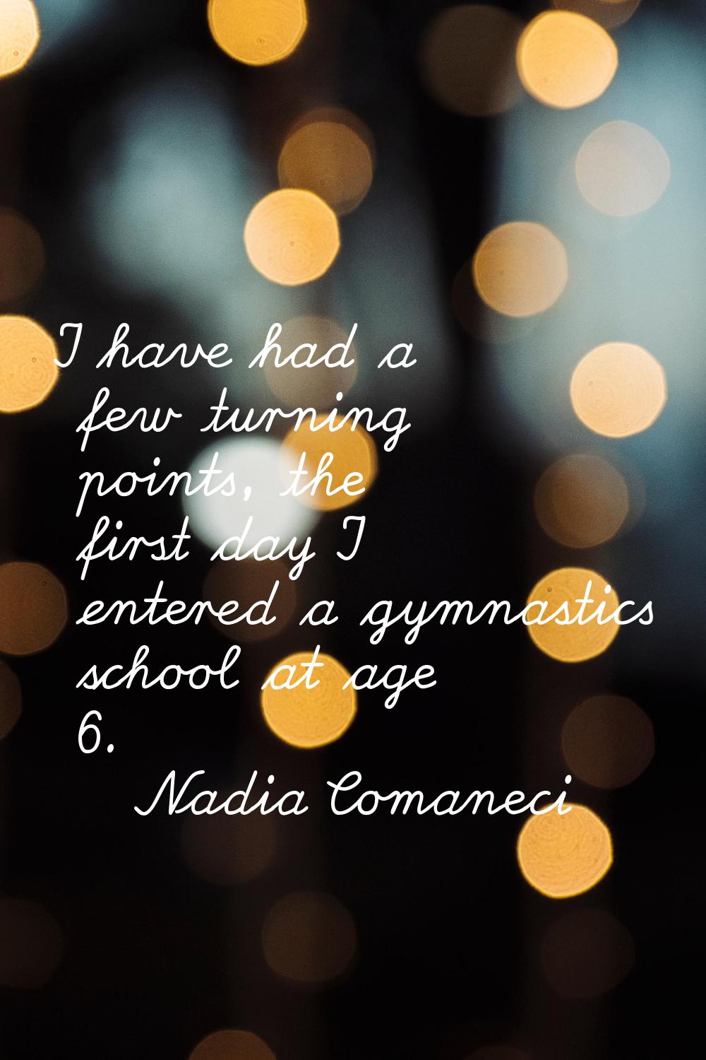 I have had a few turning points, the first day I entered a gymnastics school at age 6.