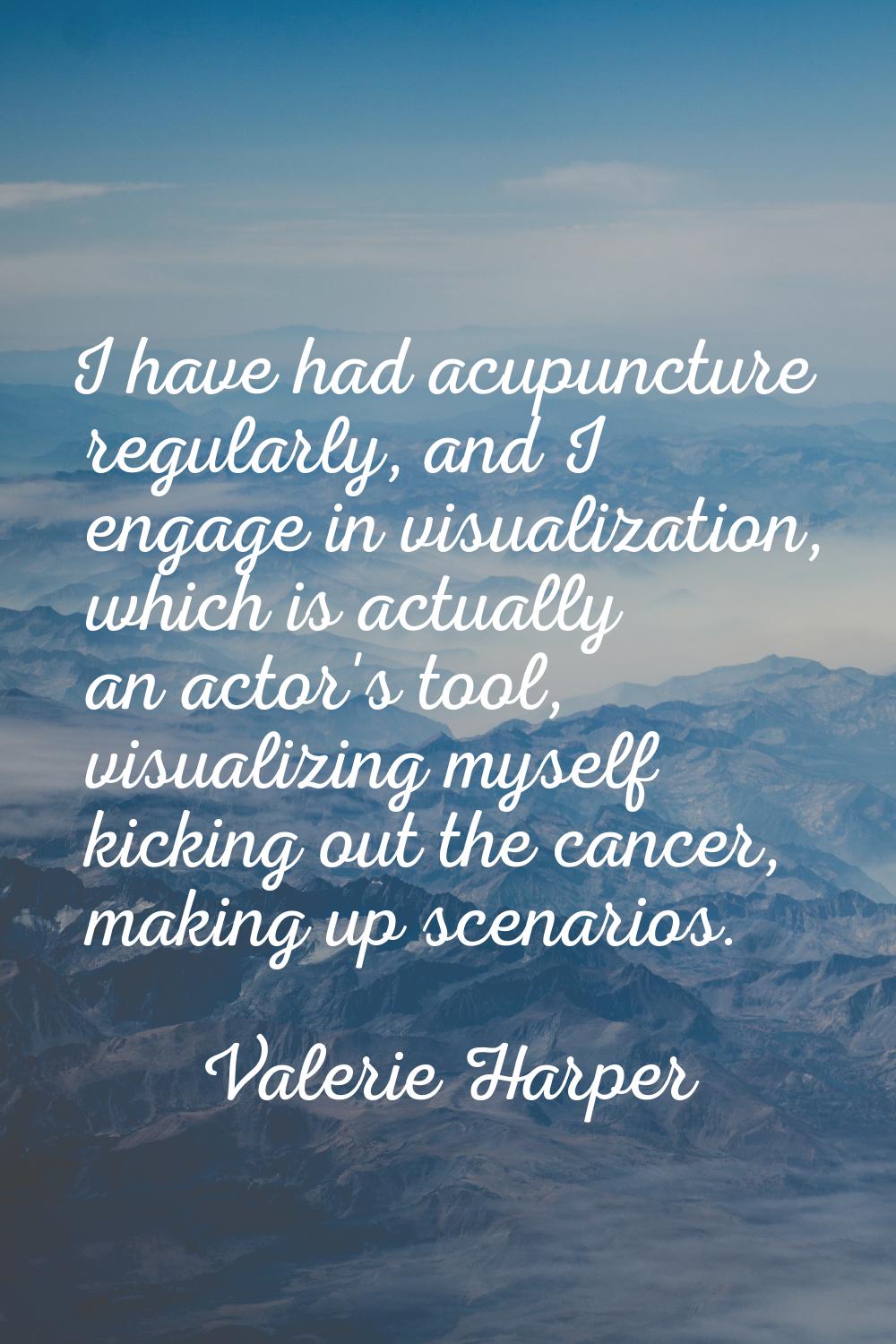 I have had acupuncture regularly, and I engage in visualization, which is actually an actor's tool,