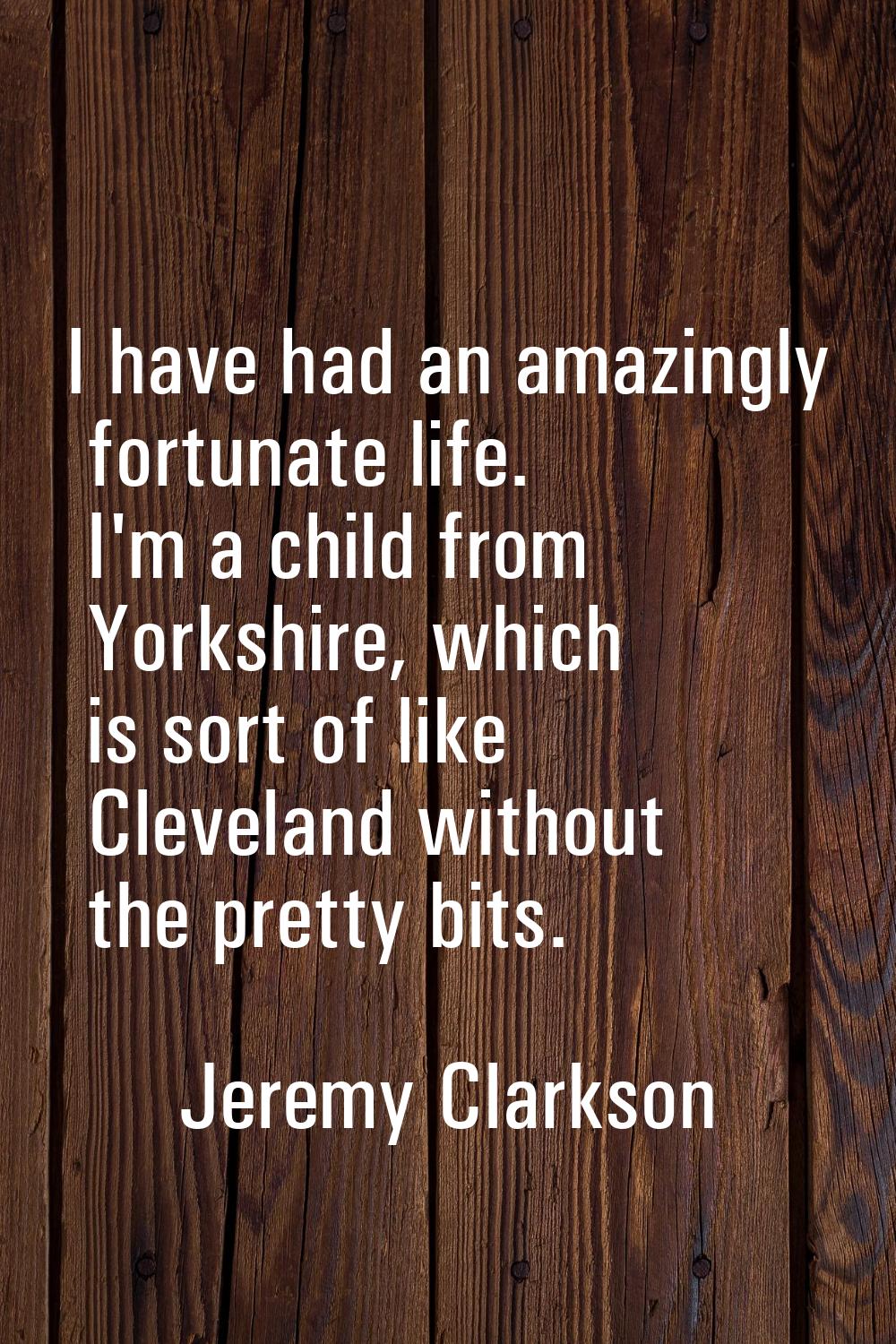 I have had an amazingly fortunate life. I'm a child from Yorkshire, which is sort of like Cleveland