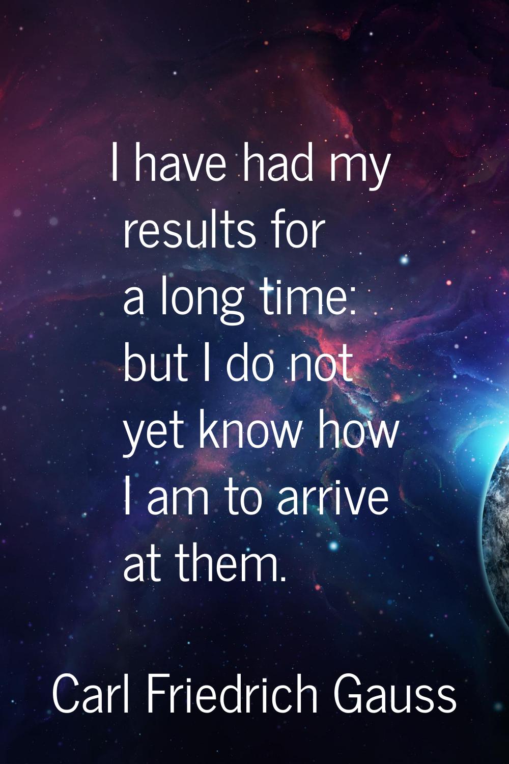 I have had my results for a long time: but I do not yet know how I am to arrive at them.