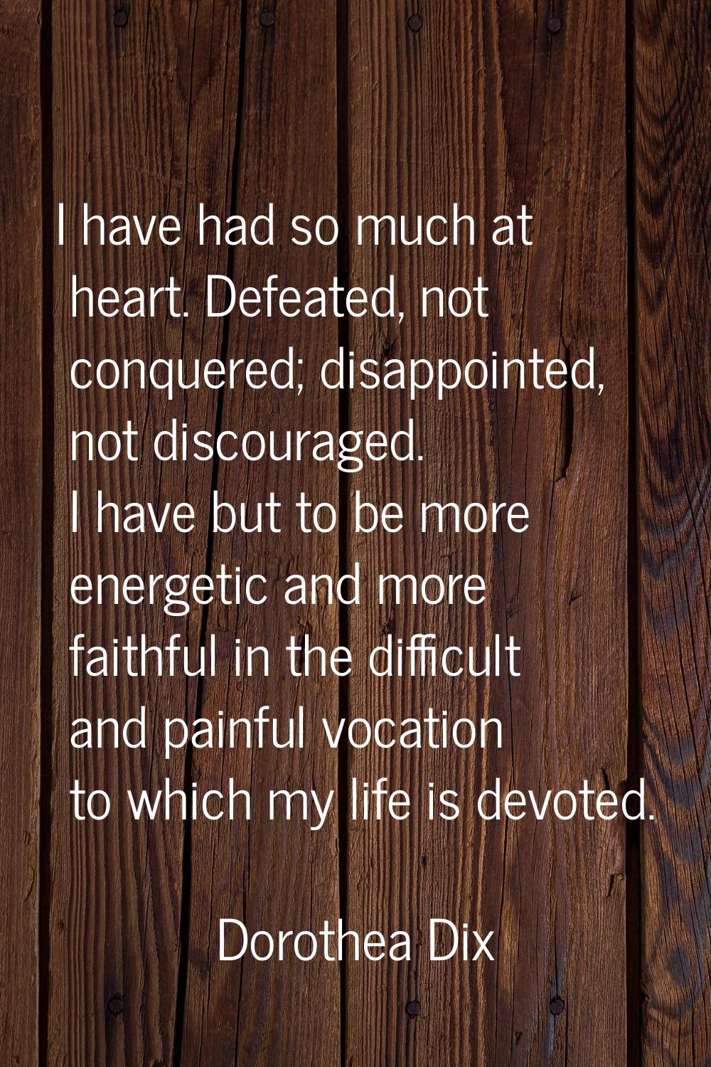I have had so much at heart. Defeated, not conquered; disappointed, not discouraged. I have but to 