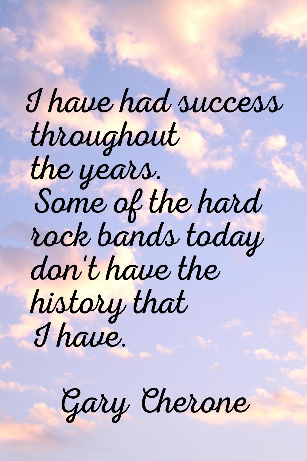I have had success throughout the years. Some of the hard rock bands today don't have the history t