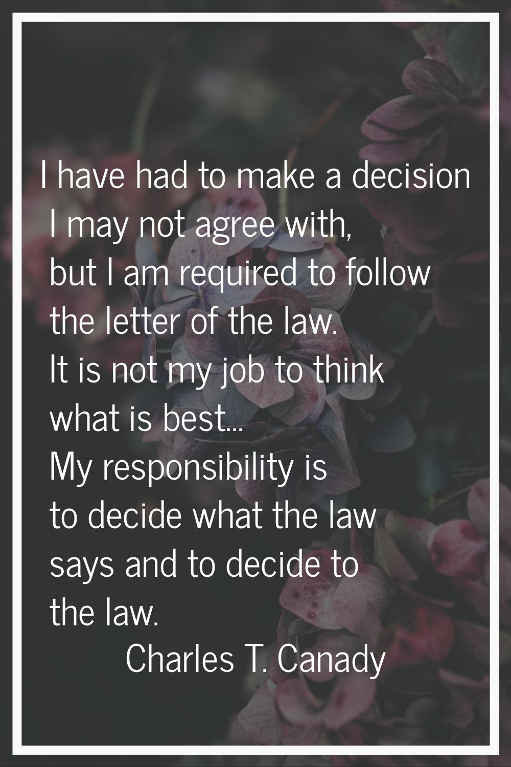 I have had to make a decision I may not agree with, but I am required to follow the letter of the l