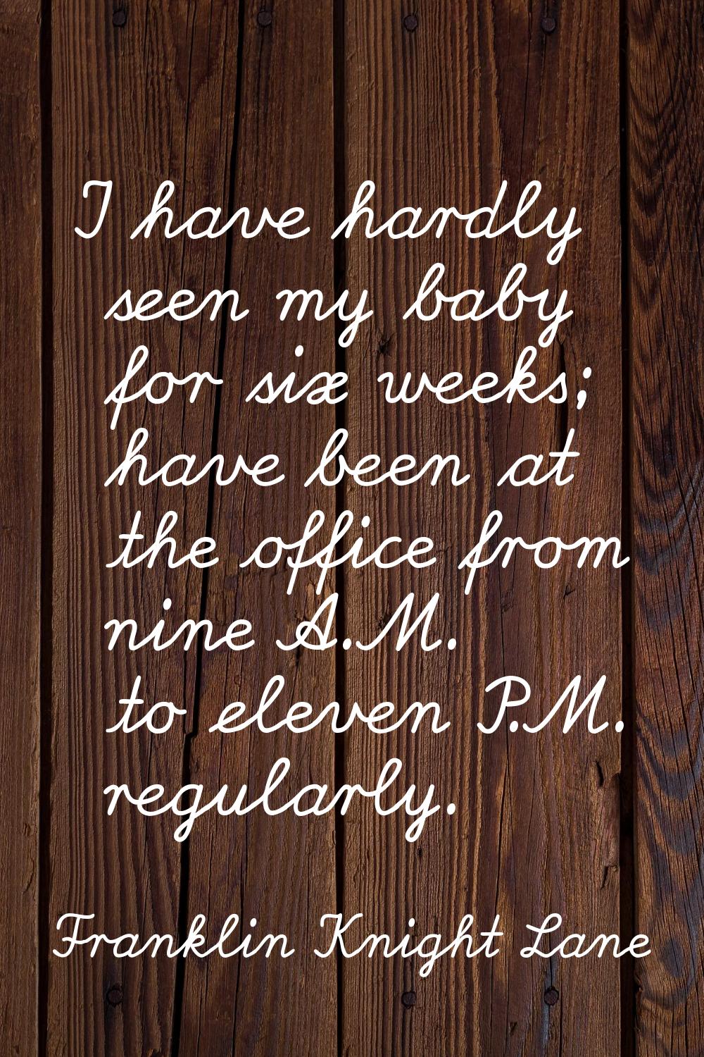 I have hardly seen my baby for six weeks; have been at the office from nine A.M. to eleven P.M. reg