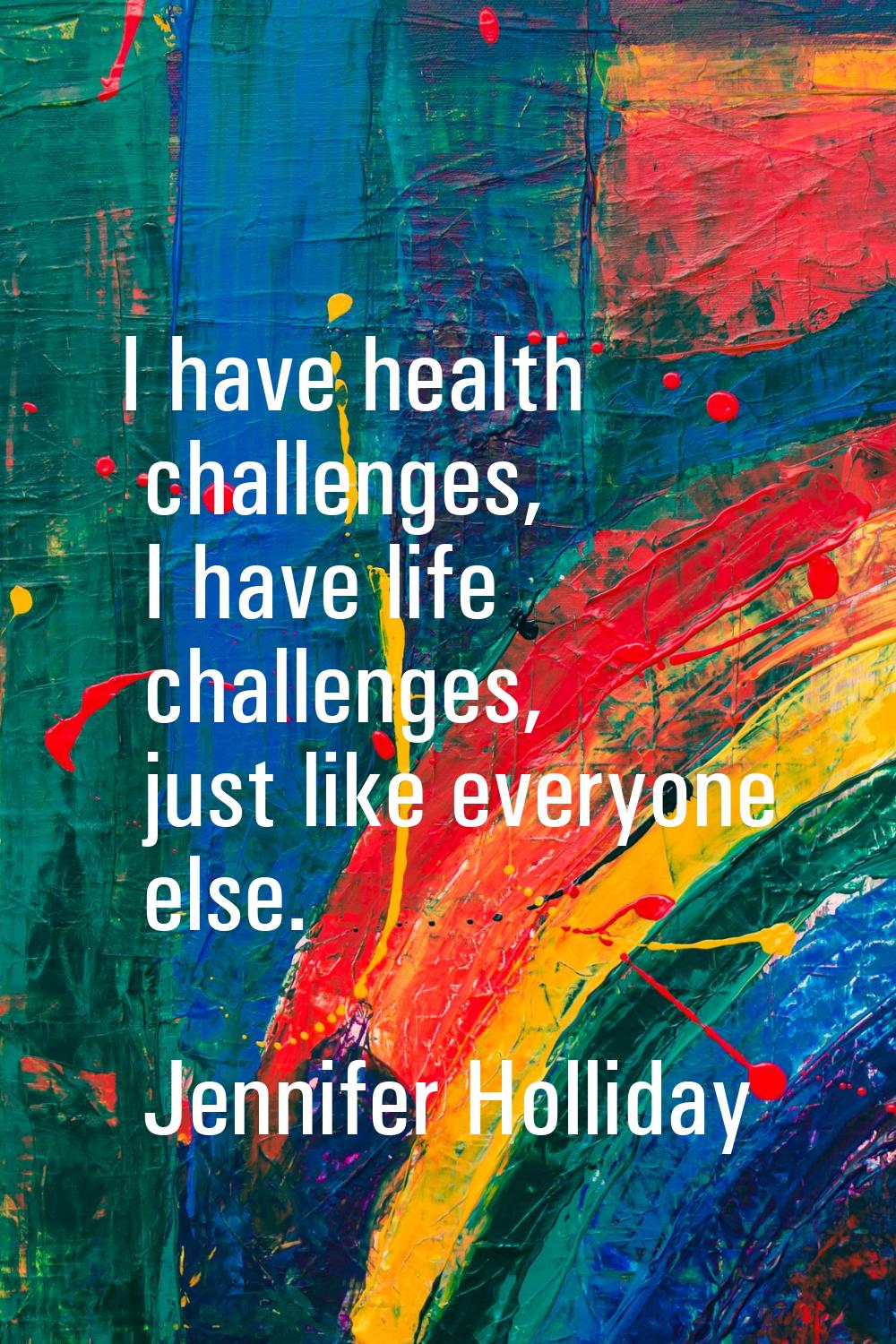I have health challenges, I have life challenges, just like everyone else.