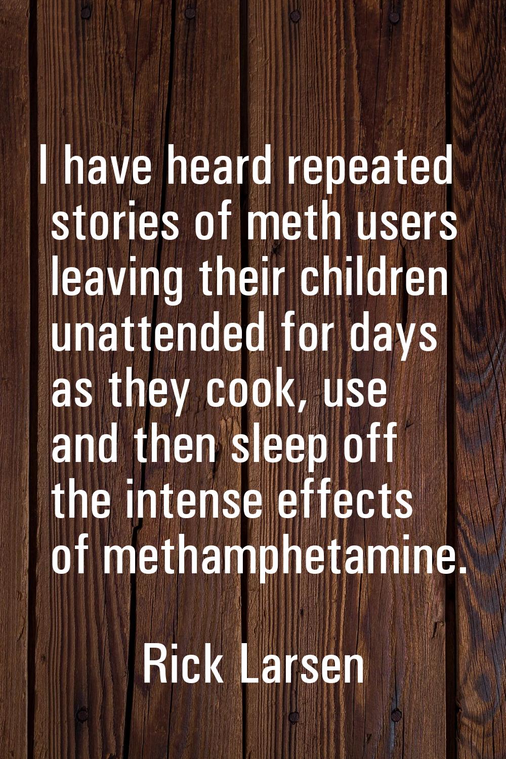 I have heard repeated stories of meth users leaving their children unattended for days as they cook
