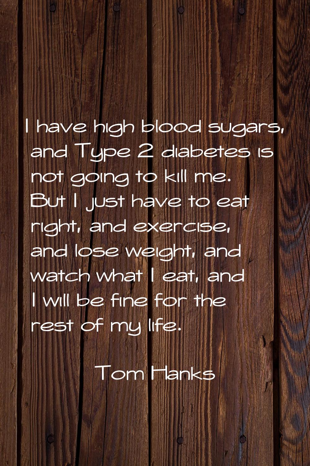 I have high blood sugars, and Type 2 diabetes is not going to kill me. But I just have to eat right