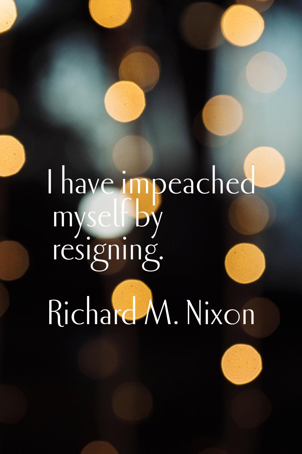 I have impeached myself by resigning.