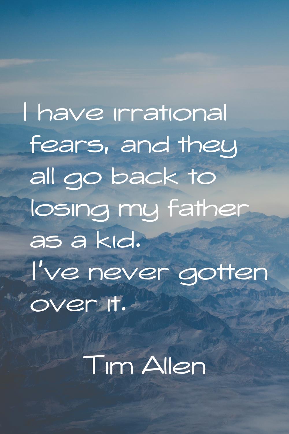 I have irrational fears, and they all go back to losing my father as a kid. I've never gotten over 