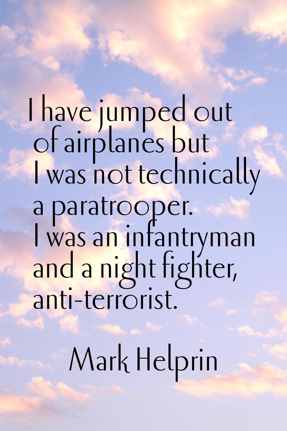 I have jumped out of airplanes but I was not technically a paratrooper. I was an infantryman and a 