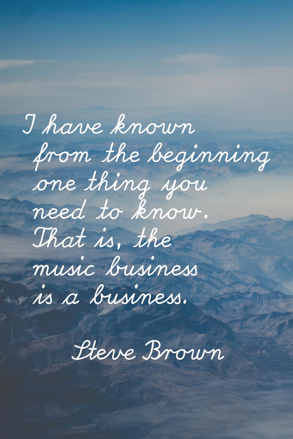 I have known from the beginning one thing you need to know. That is, the music business is a busine