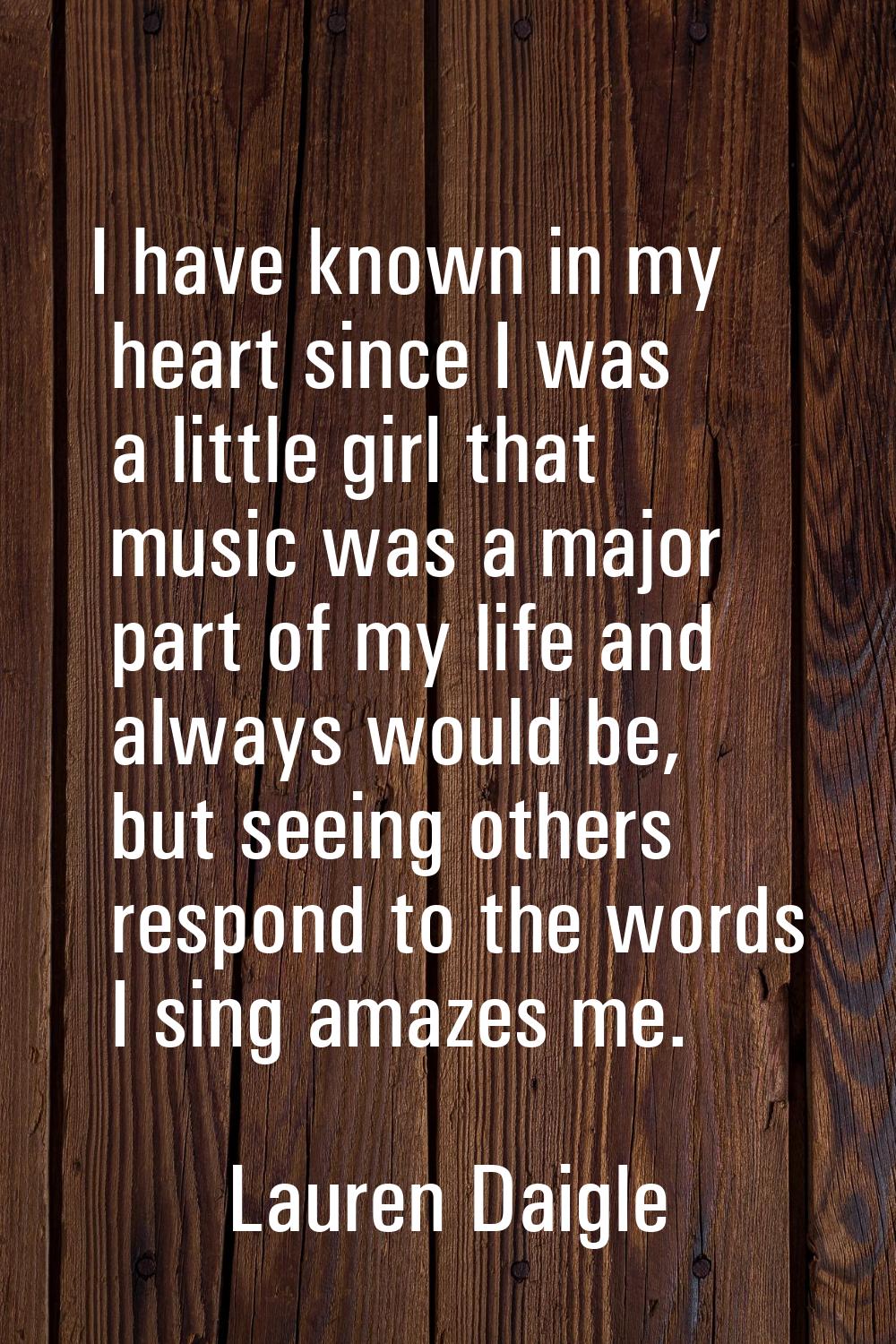 I have known in my heart since I was a little girl that music was a major part of my life and alway