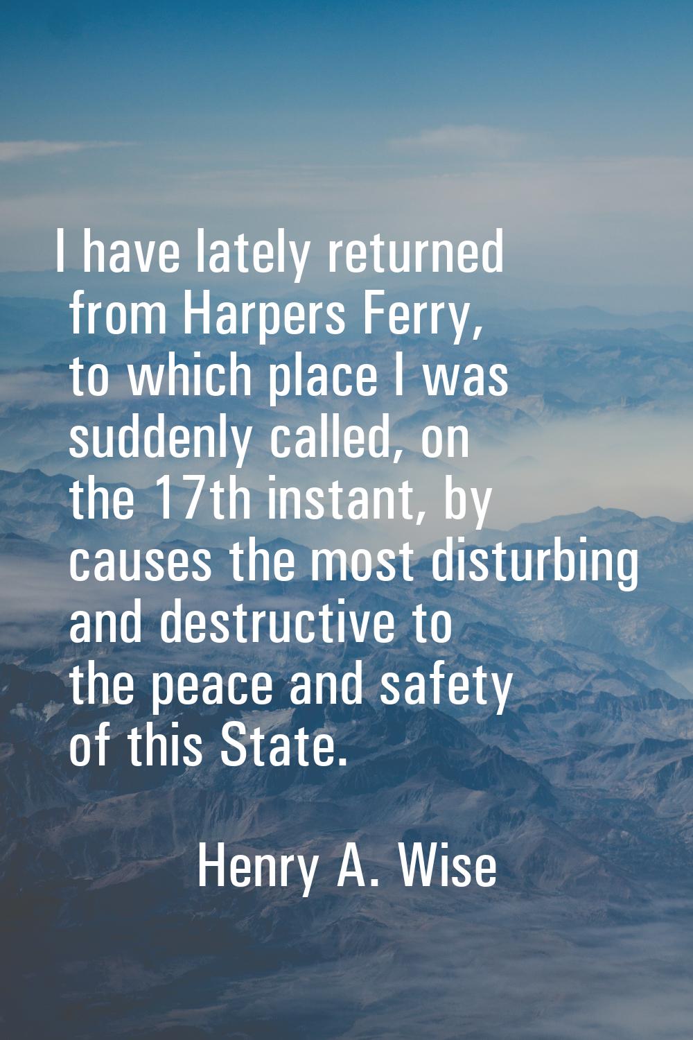 I have lately returned from Harpers Ferry, to which place I was suddenly called, on the 17th instan