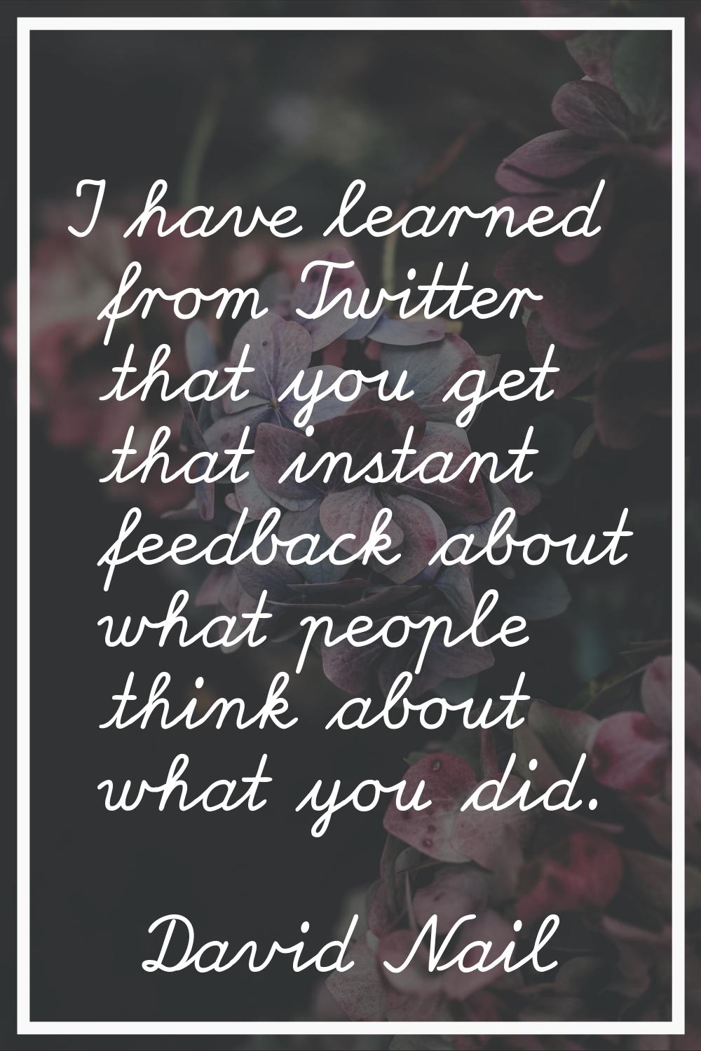 I have learned from Twitter that you get that instant feedback about what people think about what y