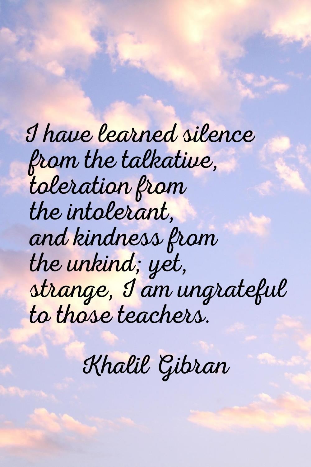 I have learned silence from the talkative, toleration from the intolerant, and kindness from the un