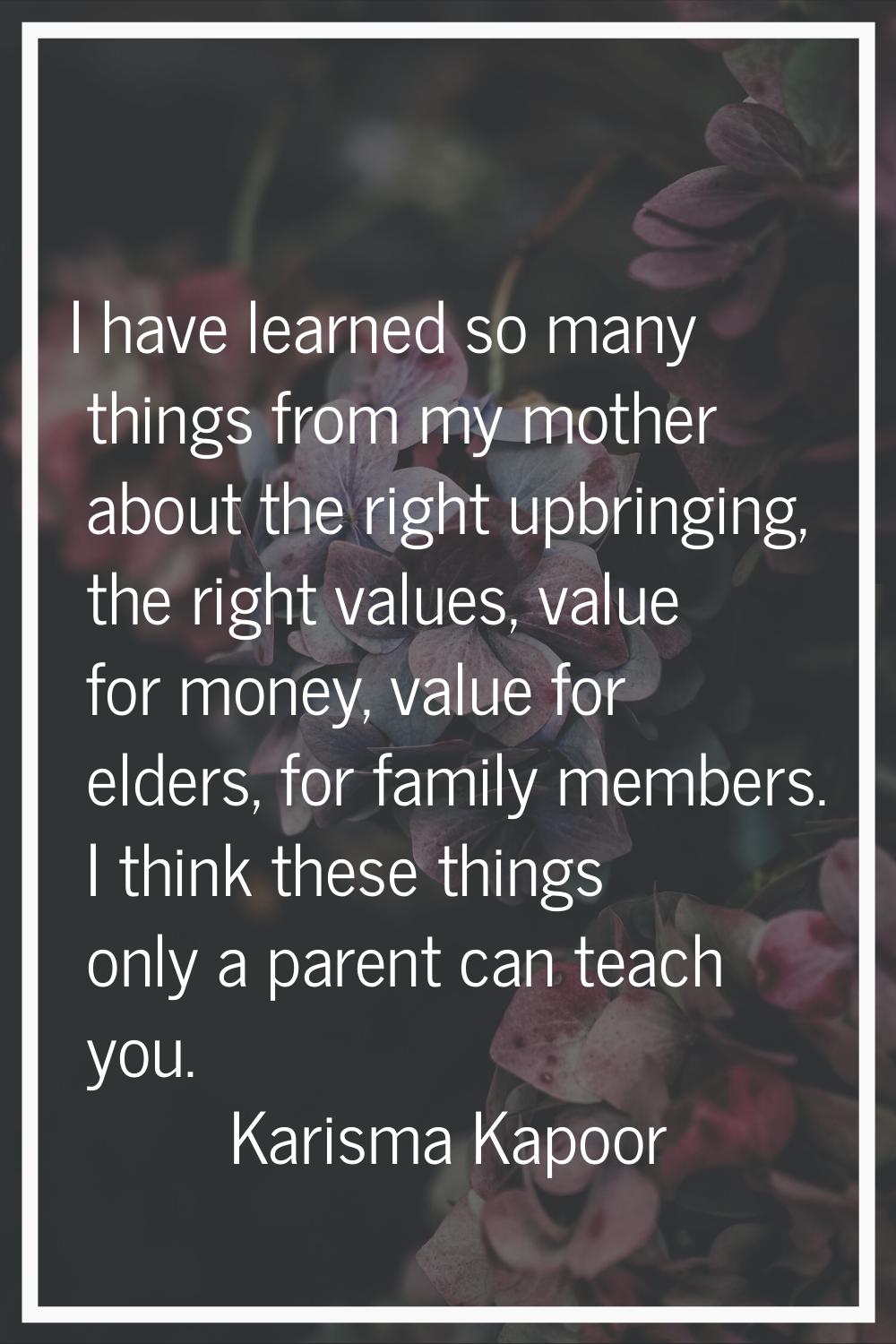 I have learned so many things from my mother about the right upbringing, the right values, value fo