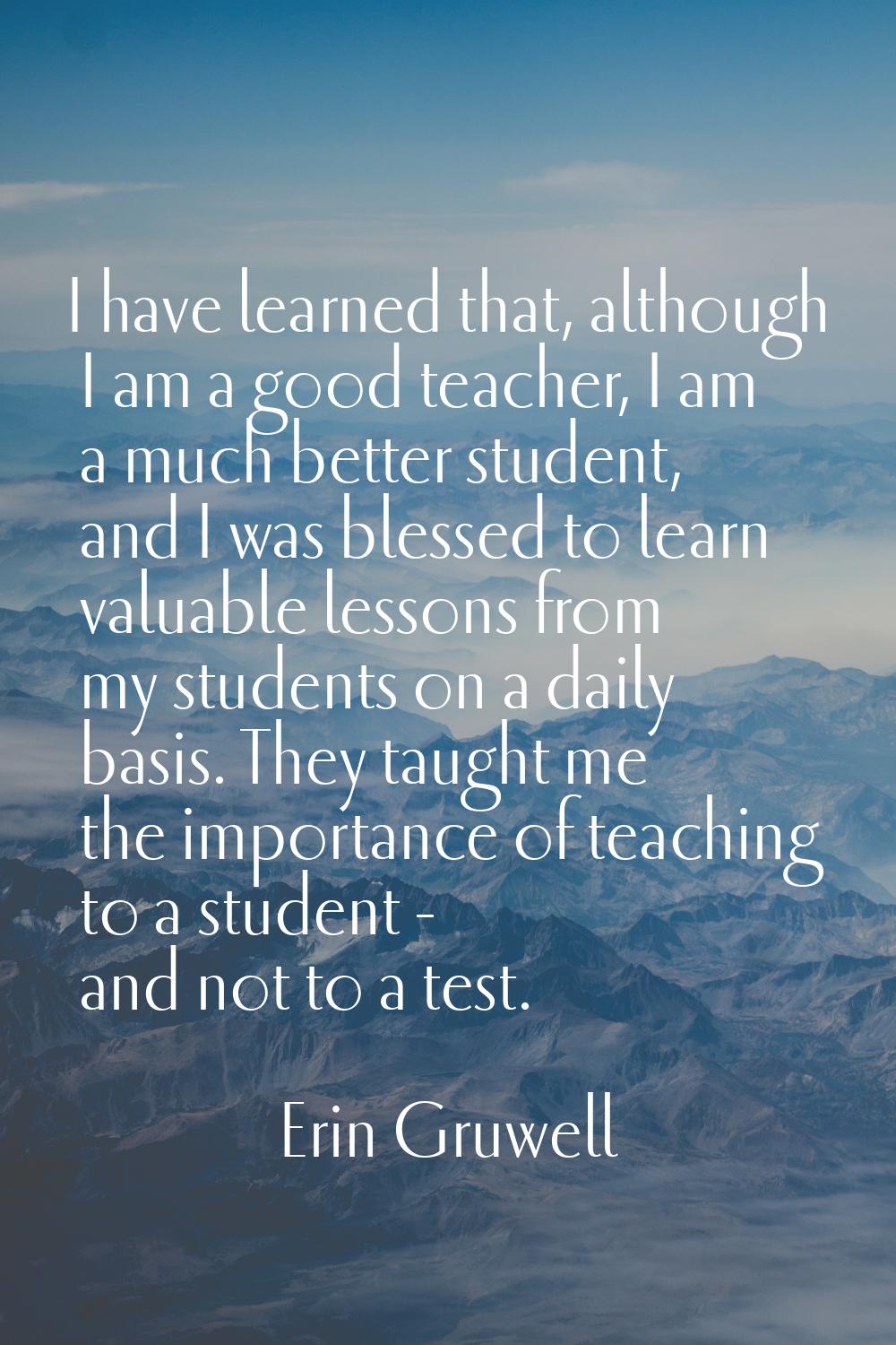 I have learned that, although I am a good teacher, I am a much better student, and I was blessed to