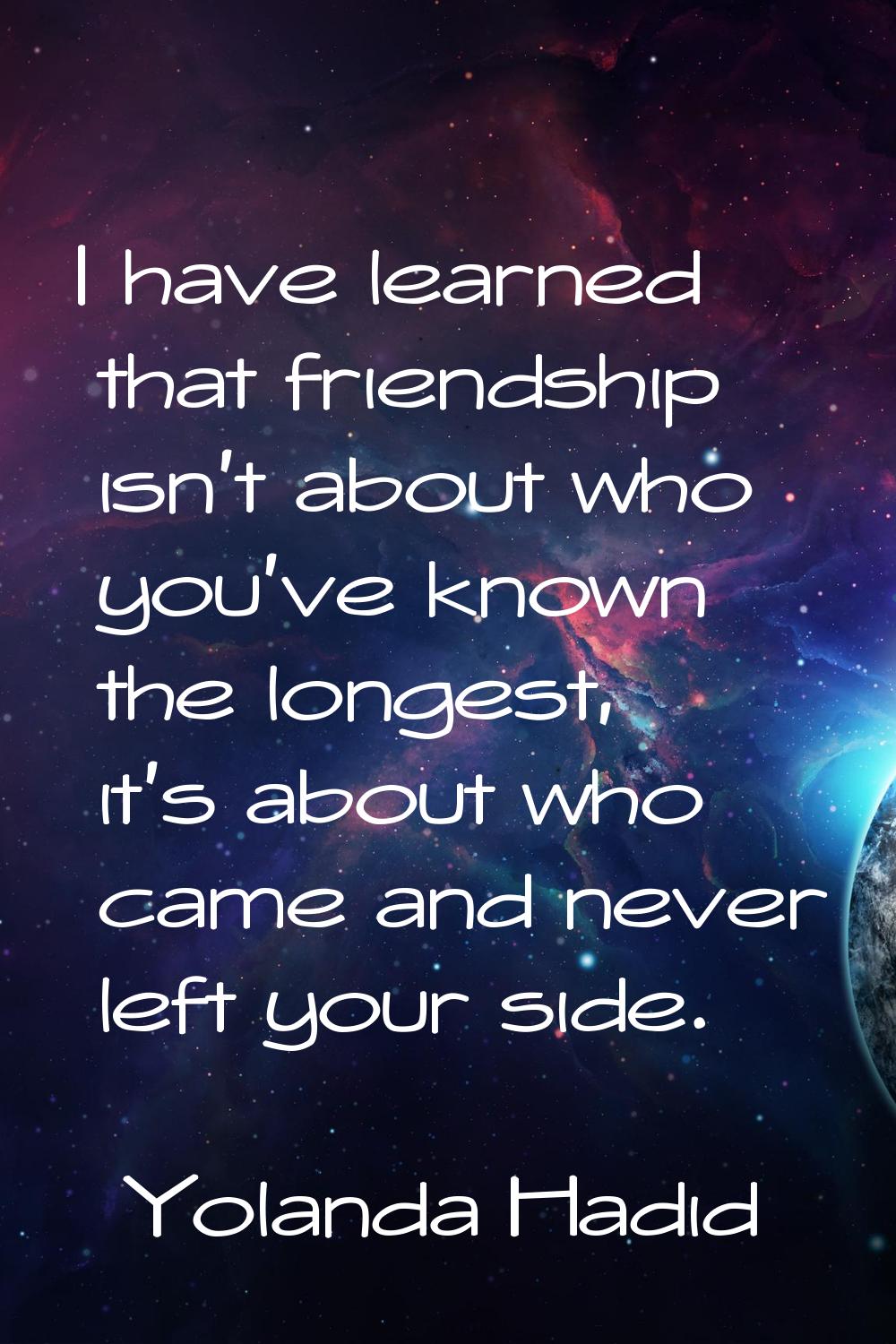 I have learned that friendship isn't about who you've known the longest, it's about who came and ne