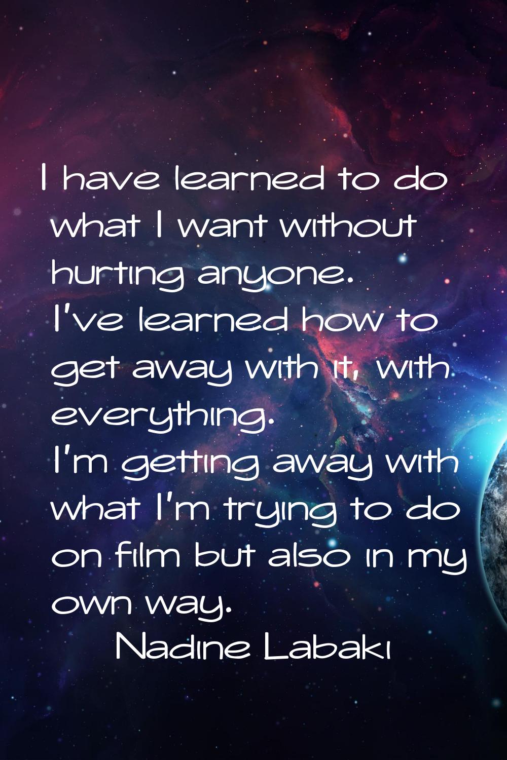 I have learned to do what I want without hurting anyone. I've learned how to get away with it, with