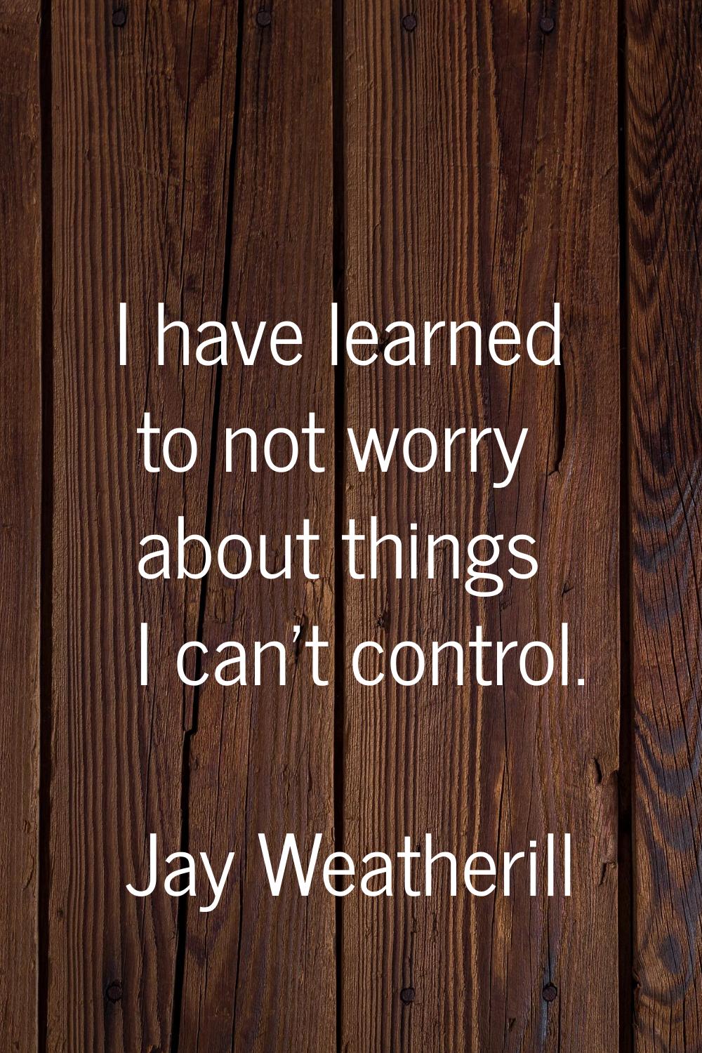 I have learned to not worry about things I can't control.