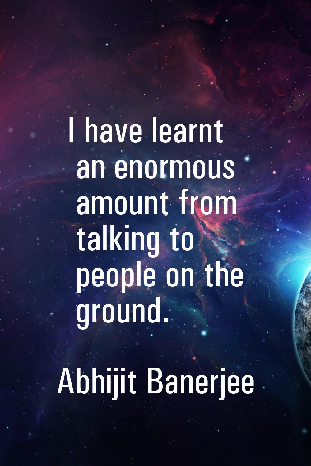 I have learnt an enormous amount from talking to people on the ground.