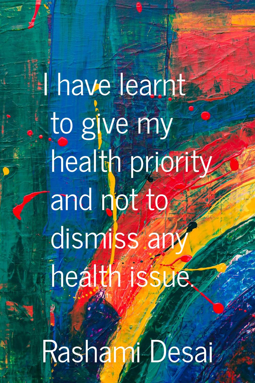 I have learnt to give my health priority and not to dismiss any health issue.