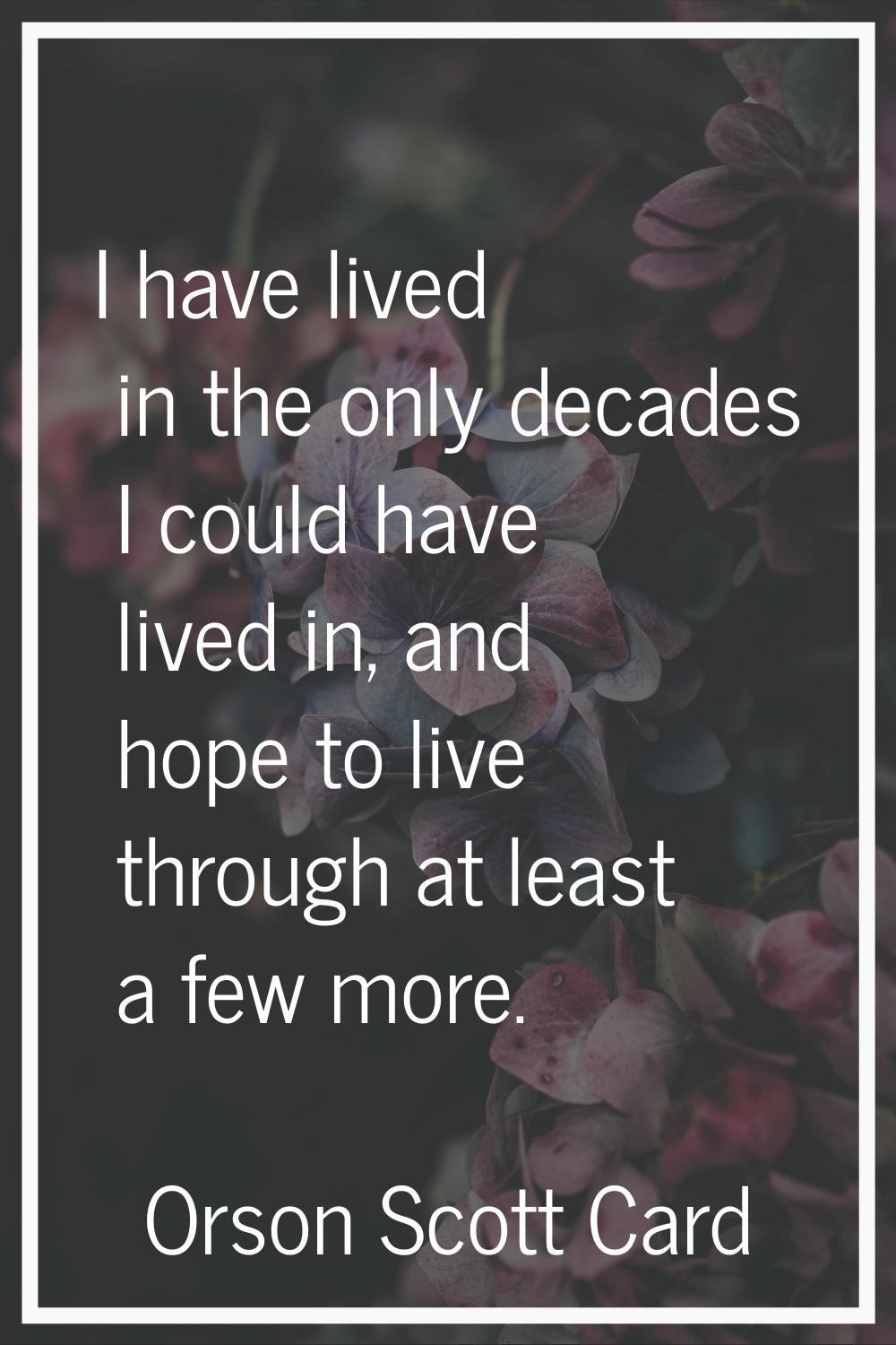 I have lived in the only decades I could have lived in, and hope to live through at least a few mor