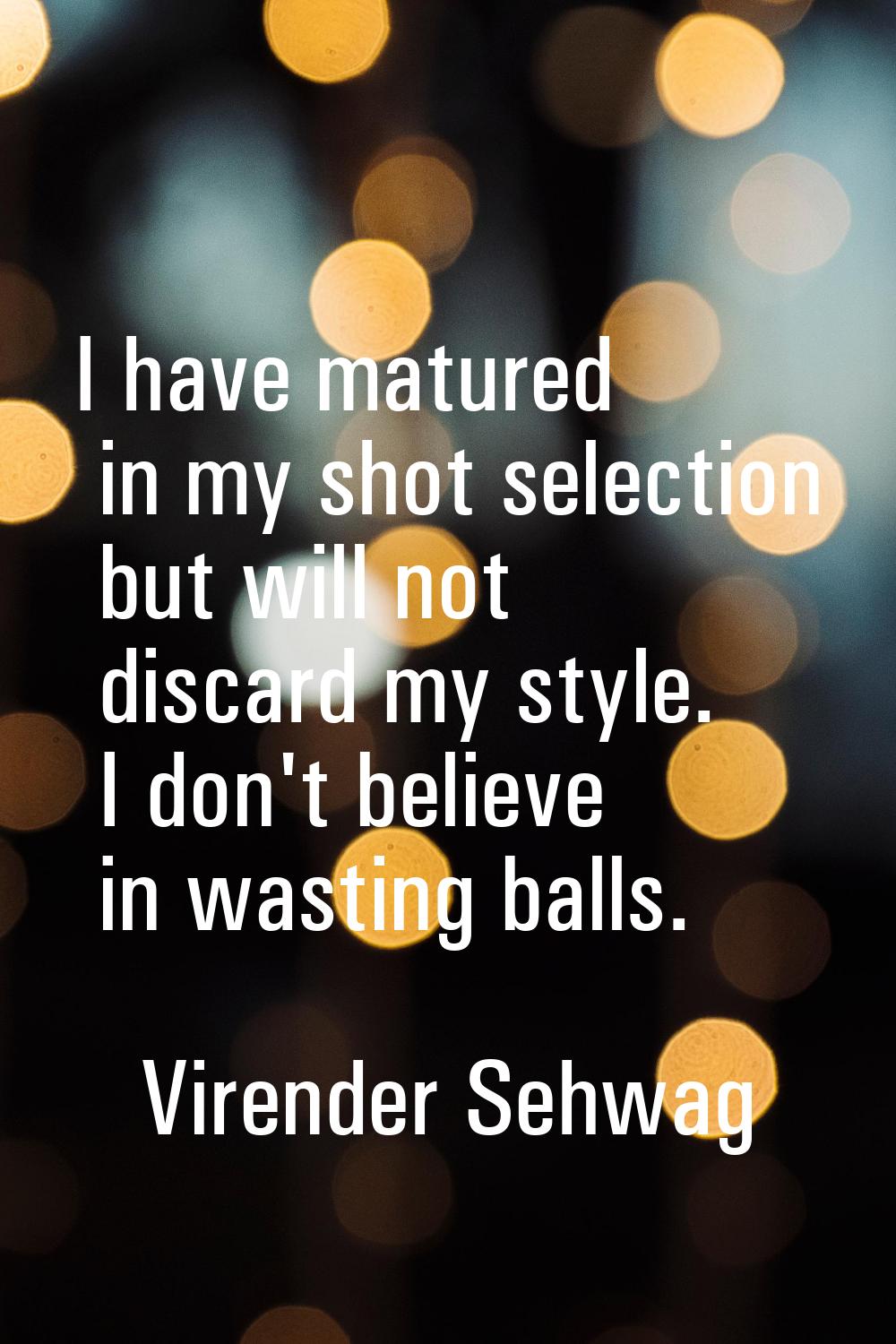 I have matured in my shot selection but will not discard my style. I don't believe in wasting balls