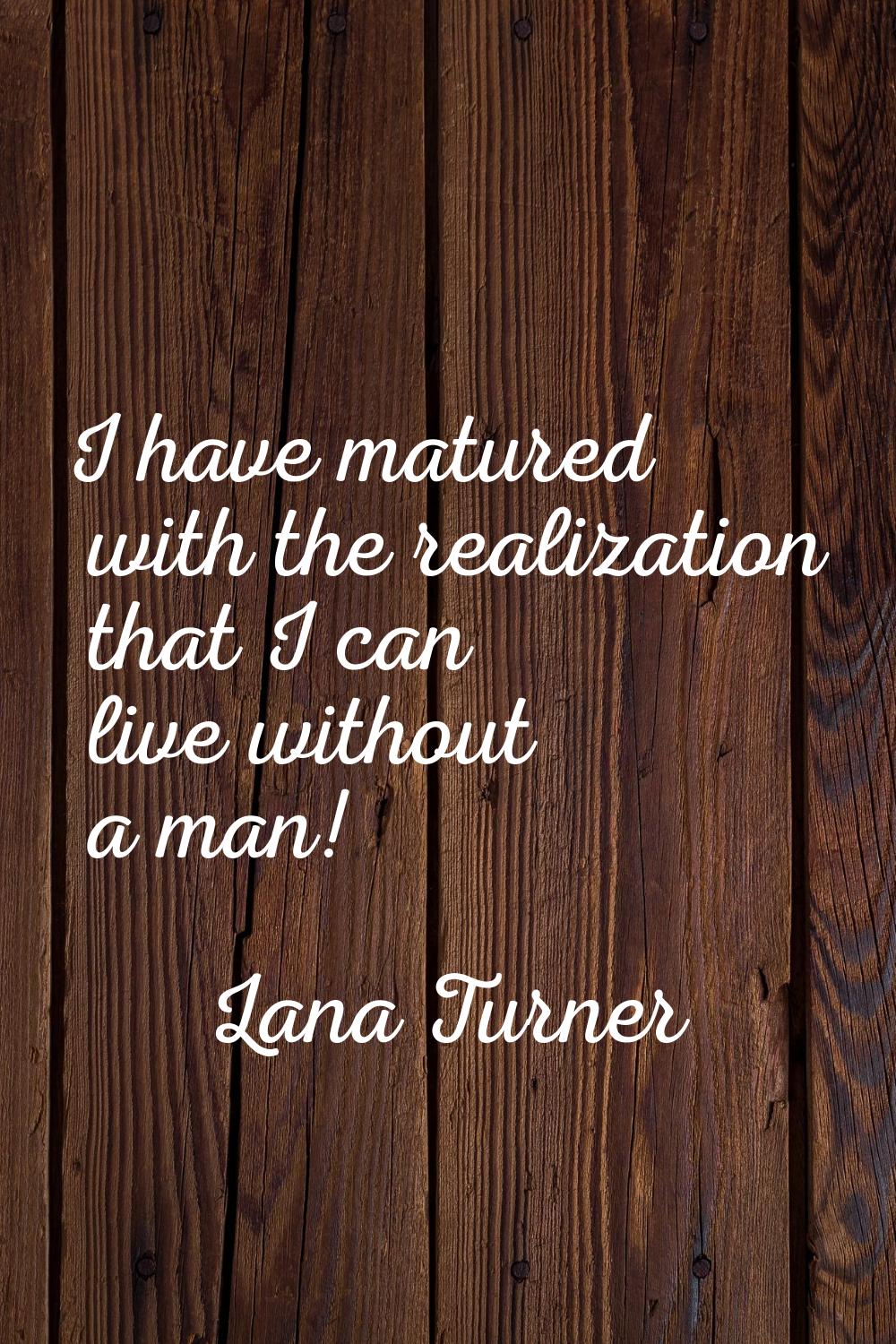 I have matured with the realization that I can live without a man!