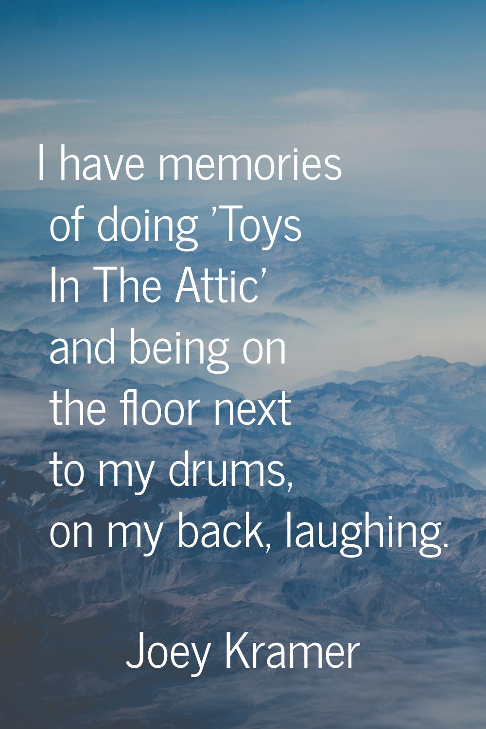 I have memories of doing 'Toys In The Attic' and being on the floor next to my drums, on my back, l