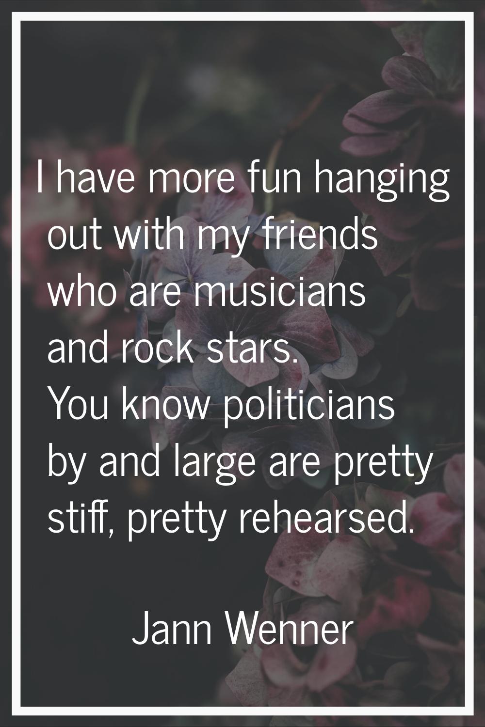 I have more fun hanging out with my friends who are musicians and rock stars. You know politicians 