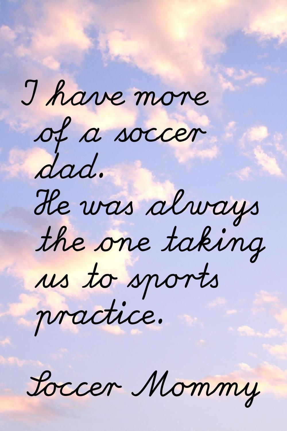 I have more of a soccer dad. He was always the one taking us to sports practice.