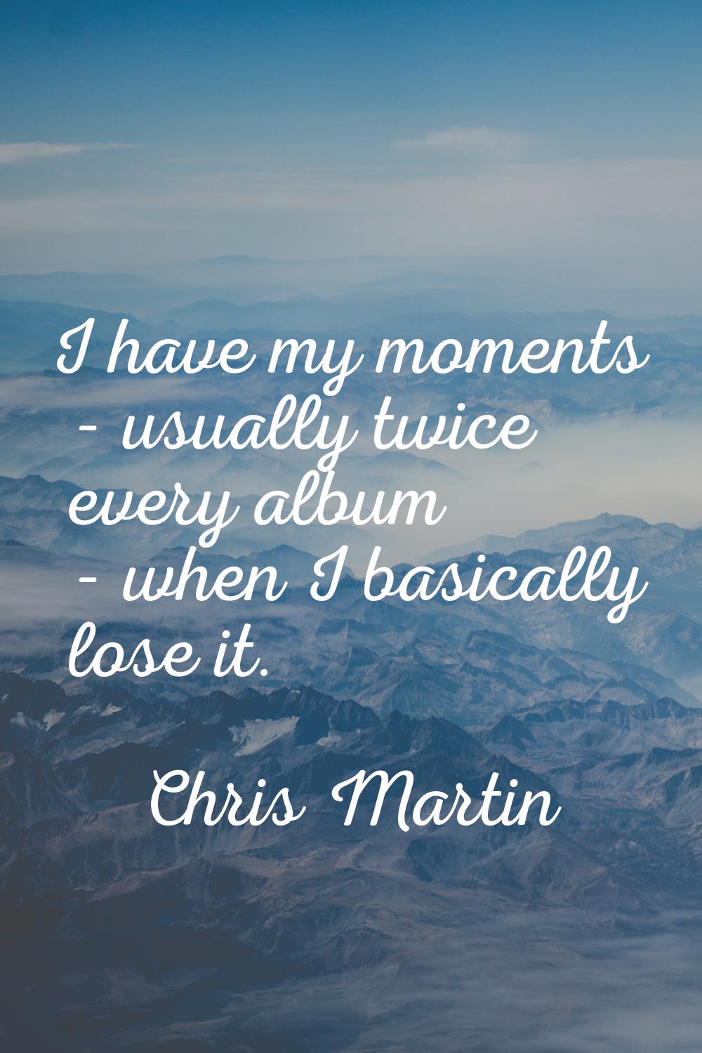 I have my moments - usually twice every album - when I basically lose it.