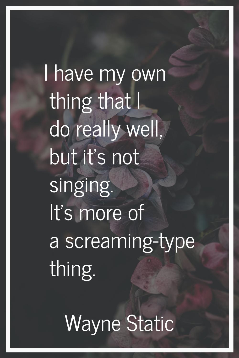 I have my own thing that I do really well, but it's not singing. It's more of a screaming-type thin