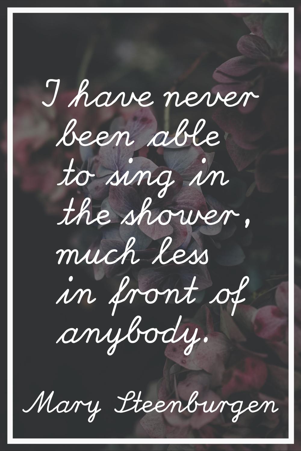 I have never been able to sing in the shower, much less in front of anybody.