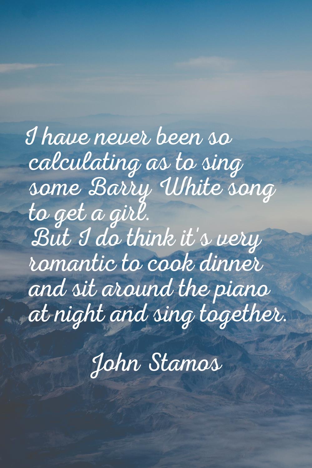 I have never been so calculating as to sing some Barry White song to get a girl. But I do think it'