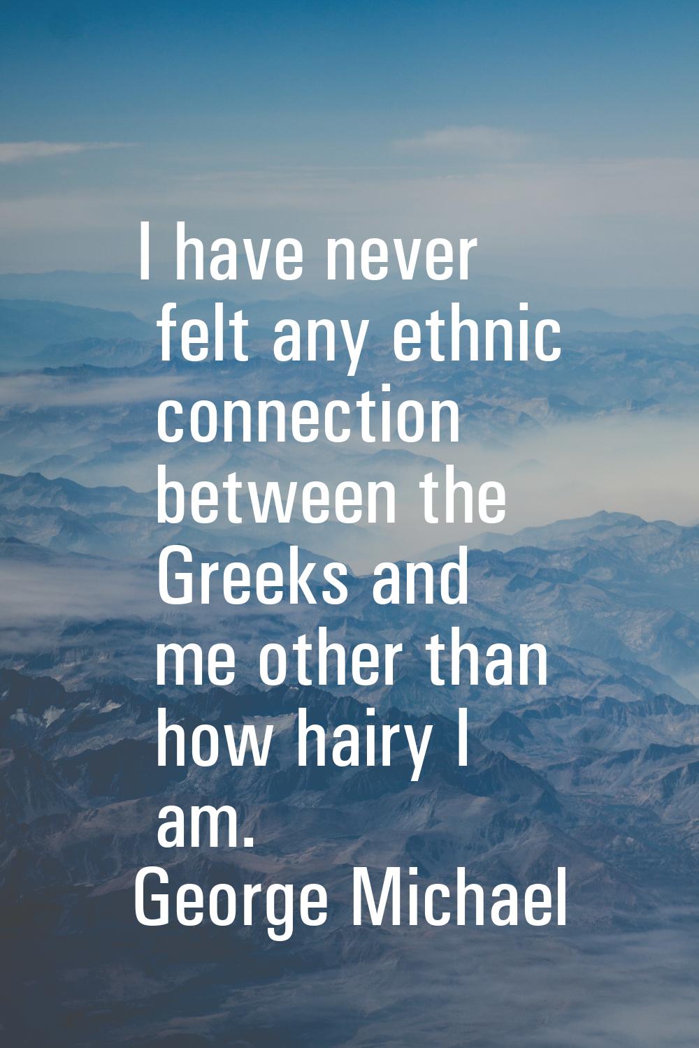 I have never felt any ethnic connection between the Greeks and me other than how hairy I am.